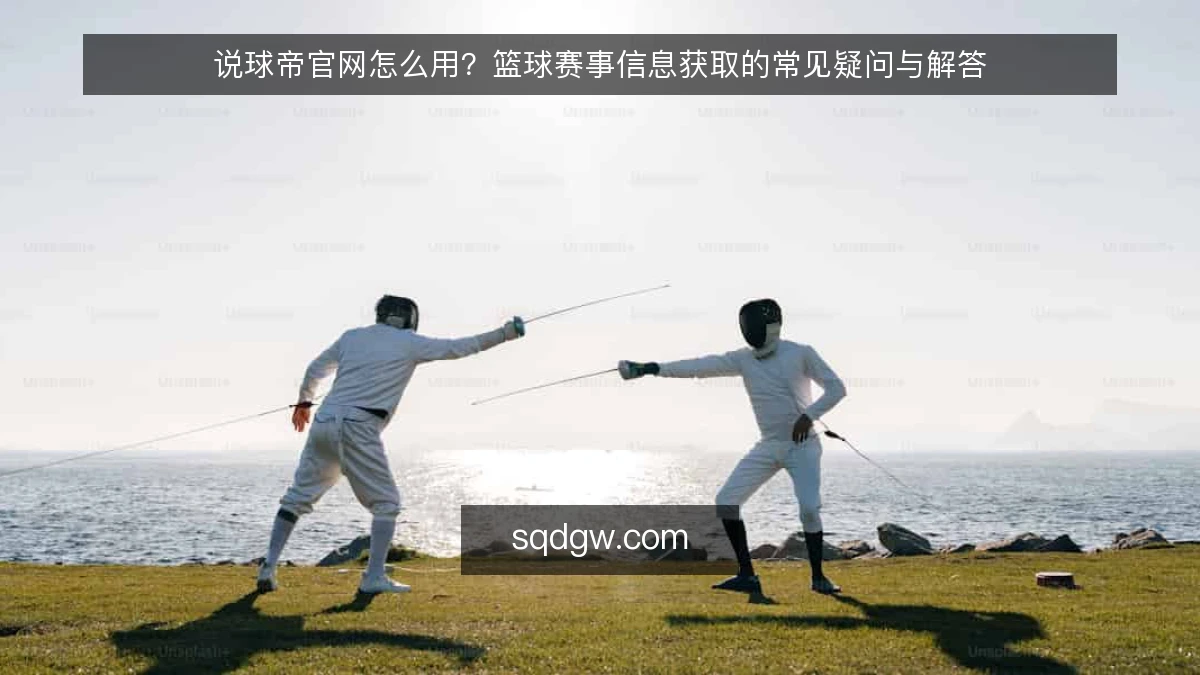 说球帝官网怎么用？篮球赛事信息获取的常见疑问与解答